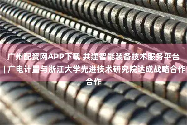 广州配资网APP下载 共建智能装备技术服务平台 | 广电计量与浙江大学先进技术研究院达成战略合作