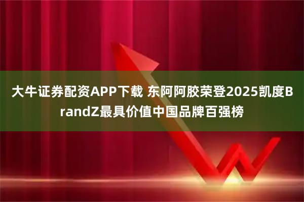 大牛证券配资APP下载 东阿阿胶荣登2025凯度BrandZ最具价值中国品牌百强榜