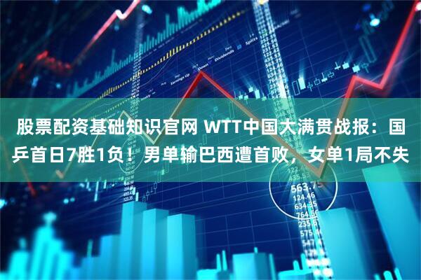 股票配资基础知识官网 WTT中国大满贯战报：国乒首日7胜1负！男单输巴西遭首败，女单1局不失
