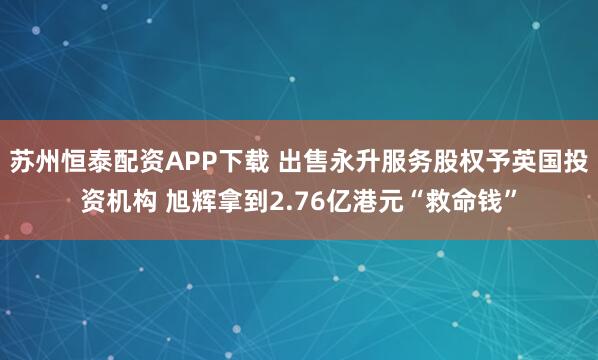 苏州恒泰配资APP下载 出售永升服务股权予英国投资机构 旭辉拿到2.76亿港元“救命钱”
