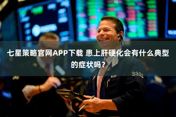 七星策略官网APP下载 患上肝硬化会有什么典型的症状吗？