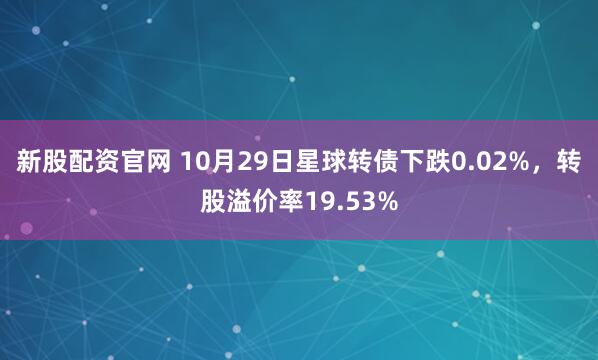 新股配资官网 10月29日星球转债下跌0.02%，转股溢价率19.53%