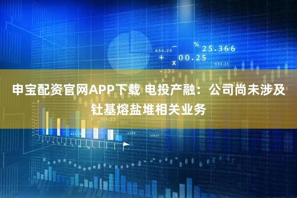 申宝配资官网APP下载 电投产融：公司尚未涉及钍基熔盐堆相关业务