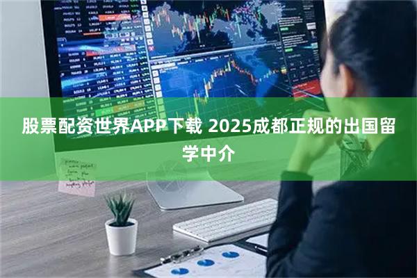 股票配资世界APP下载 2025成都正规的出国留学中介