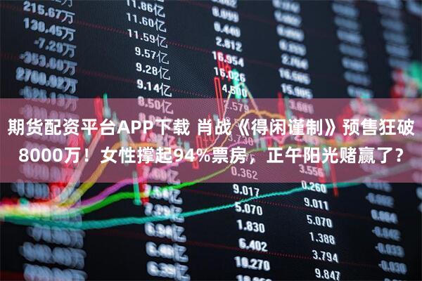 期货配资平台APP下载 肖战《得闲谨制》预售狂破8000万！女性撑起94%票房，正午阳光赌赢了？
