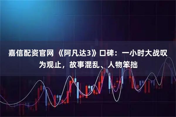 嘉信配资官网 《阿凡达3》口碑：一小时大战叹为观止，故事混乱、人物笨拙