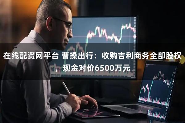 在线配资网平台 曹操出行：收购吉利商务全部股权，现金对价6500万元