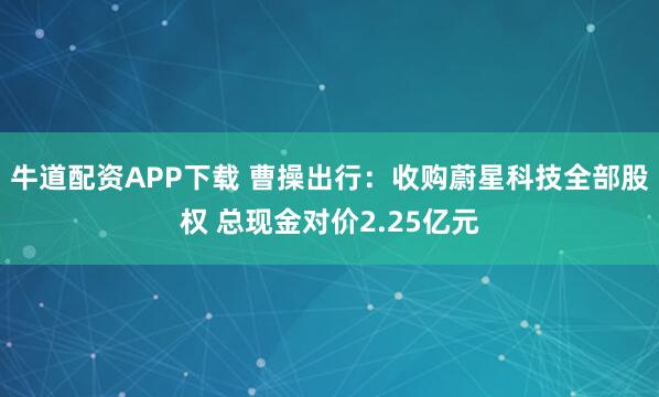 牛道配资APP下载 曹操出行：收购蔚星科技全部股权 总现金对价2.25亿元