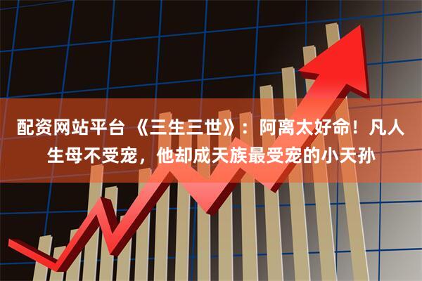 配资网站平台 《三生三世》：阿离太好命！凡人生母不受宠，他却成天族最受宠的小天孙