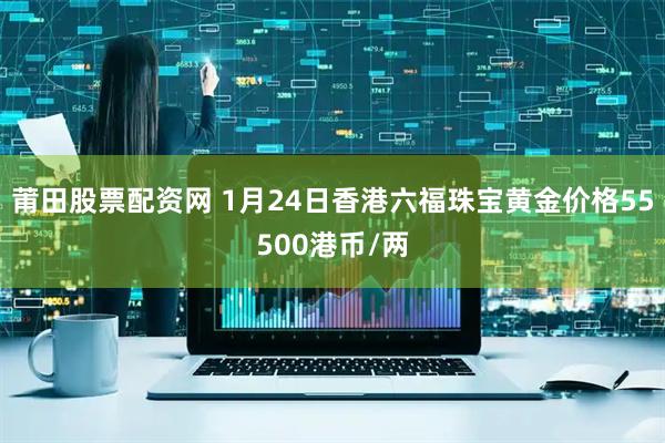 莆田股票配资网 1月24日香港六福珠宝黄金价格55500港币/两