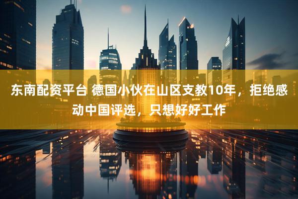 东南配资平台 德国小伙在山区支教10年，拒绝感动中国评选，只想好好工作