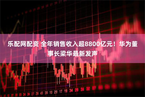 乐配网配资 全年销售收入超8800亿元！华为董事长梁华最新发声