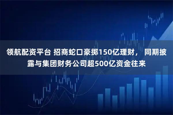 领航配资平台 招商蛇口豪掷150亿理财， 同期披露与集团财务公司超500亿资金往来