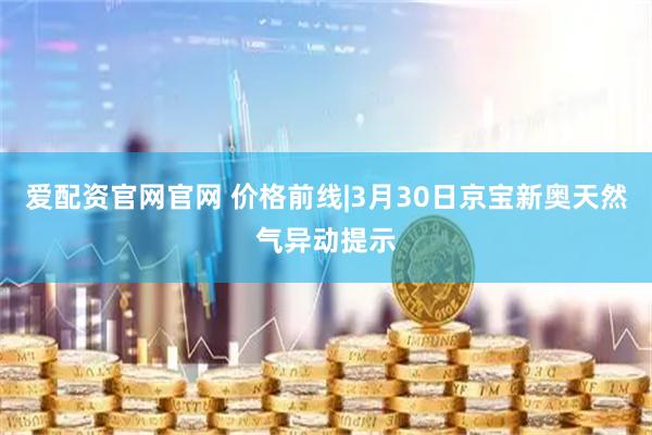 爱配资官网官网 价格前线|3月30日京宝新奥天然气异动提示
