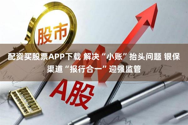 配资买股票APP下载 解决“小账”抬头问题 银保渠道“报行合一”迎强监管