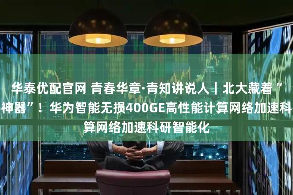 华泰优配官网 青春华章·青知讲说人｜北大藏着“科研开挂神器”！华为智能无损400GE高性能计算网络加速科研智能化