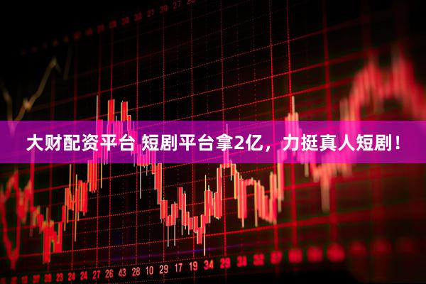 大财配资平台 短剧平台拿2亿，力挺真人短剧！