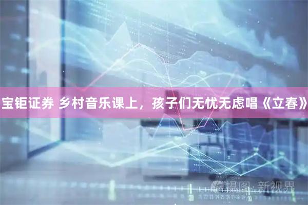 宝钜证券 乡村音乐课上，孩子们无忧无虑唱《立春》