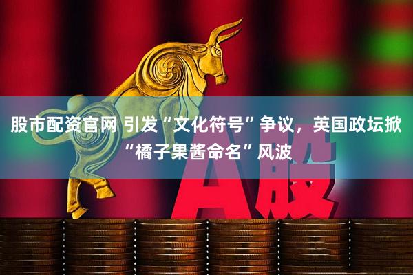 股市配资官网 引发“文化符号”争议，英国政坛掀“橘子果酱命名”风波