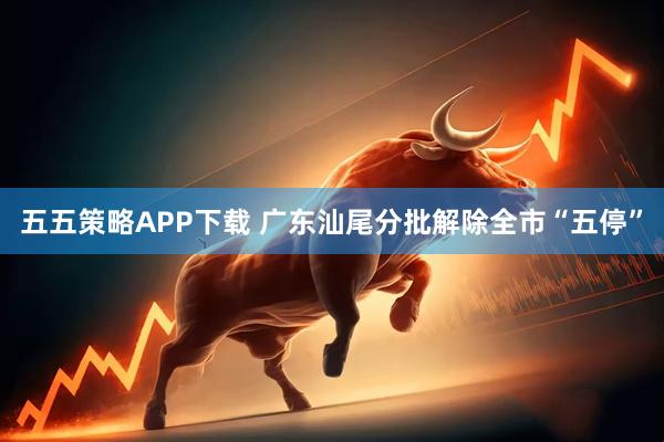 五五策略APP下载 广东汕尾分批解除全市“五停”