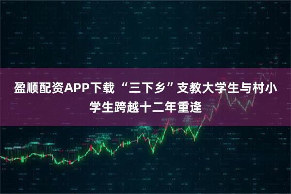 盈顺配资APP下载 “三下乡”支教大学生与村小学生跨越十二年重逢