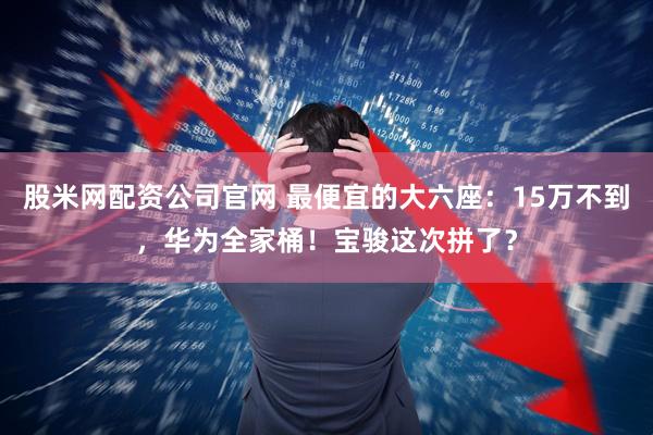股米网配资公司官网 最便宜的大六座：15万不到，华为全家桶！宝骏这次拼了？