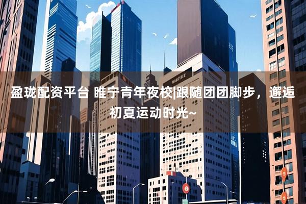 盈珑配资平台 睢宁青年夜校|跟随团团脚步，邂逅初夏运动时光~