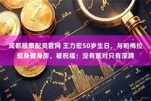 成都股票配资官网 王力宏50岁生日，与帕梅拉现身健身房，被祝福：没有派对只有深蹲