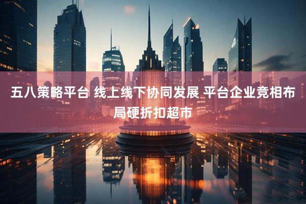 五八策略平台 线上线下协同发展 平台企业竞相布局硬折扣超市