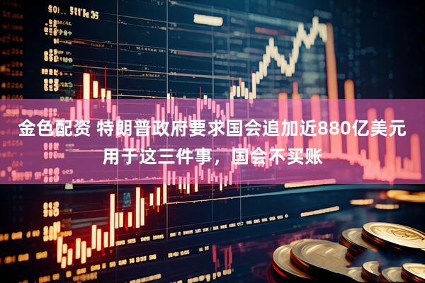 金色配资 特朗普政府要求国会追加近880亿美元用于这三件事，国会不买账