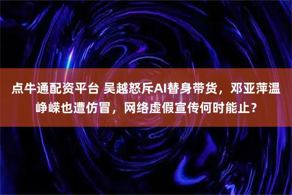 点牛通配资平台 吴越怒斥AI替身带货，邓亚萍温峥嵘也遭仿冒，网络虚假宣传何时能止？